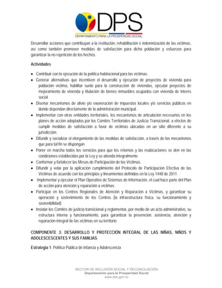  

 

 

Desarrollar acciones que contribuyan a la restitución, rehabilitación e indemnización de las víctimas,
así como también promover medidas de satisfacción para dicha población y esfuerzos para
garantizar la no repetición de los hechos.

Actividades

 Contribuir con la ejecución de la política habitacional para las víctimas.
 Generar alternativas que incentiven el desarrollo y ejecución de proyectos de vivienda para
    población víctima, habilitar suelo para la construcción de viviendas, ejecutar proyectos de
    mejoramiento de vivienda y titulación de bienes inmuebles ocupados con vivienda de interés
    social.
 Diseñar mecanismos de alivio y/o exoneración de impuestos locales y/o servicios públicos en
    donde dependan directamente de la administración municipal.
 Implementar con otras entidades territoriales, los mecanismos de articulación necesarios en los
    planes de acción adoptados por los Comités Territoriales de Justicia Transicional, a efectos de
    cumplir medidas de satisfacción a favor de víctimas ubicadas en un sitio diferente a su
    jurisdicción.
 Difundir y socializar el otorgamiento de las medidas de satisfacción, a través de los mecanismos
    que para tal fin se dispongan
 Poner en marcha todos los servicios para que los retornos y las reubicaciones se den en las
    condiciones establecidas por la Ley y se atienda integralmente
 Conformar y fortalecer las Mesas de Participación de las Víctimas.
 Difundir y velar por la aplicación cumplimiento del Protocolo de Participación Efectiva de las
    Víctimas de acuerdo con los principios y lineamientos definidos en la Ley 1448 de 2011.
 Implementar y ejecutar el Plan Operativo de Sistemas de Información, el cual hace parte del Plan
    de acción para atención y reparación a víctimas
 Participar en los Centros Regionales de Atención y Reparación a Víctimas, y garantizar su
    operación y sostenimiento de los Centros (la infraestructura física, su funcionamiento y
    sostenibilidad)
 Instalar los Comités de justicia transicional y reglamentar, por medio de un acto administrativo, su
    estructura interna y funcionamiento, para garantizar la prevención, asistencia, atención y
    reparación integral de las víctimas en su territorio

COMPONENTE 3: DESARROLLO Y PROTECCIÓN INTEGRAL DE LAS NIÑAS, NIÑOS Y
ADOLESCESCENTES Y SUS FAMILIAS

Estrategia 1: Política Pública de Infancia y Adolescencia



                            SECTOR DE INCLUSIÓN SOCIAL Y RECONCILIACIÓN
                                Departamento para la Prosperidad Social
                                           www.dps.gov.co
 