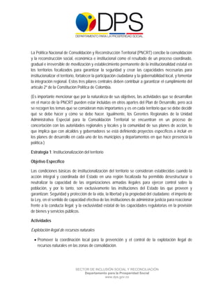  

 

 



La Política Nacional de Consolidación y Reconstrucción Territorial (PNCRT) concibe la consolidación
y la reconstrucción social, económica e institucional como el resultado de un proceso coordinado,
gradual e irreversible de movilización y establecimiento permanente de la institucionalidad estatal en
los territorios focalizados para garantizar la seguridad y crear las capacidades necesarias para
institucionalizar el territorio, fortalecer la participación ciudadana y la gobernabilidad local, y fomentar
la integración regional. Estos tres pilares centrales deben contribuir a garantizar el cumplimiento del
artículo 2º de la Constitución Política de Colombia.

(Es importante mencionar que por la naturaleza de sus objetivos, las actividades que se desarrollan
en el marco de la PNCRT pueden estar incluidas en otros apartes del Plan de Desarrollo, pero acá
se recogen los temas que se consideran más importantes y es en cada territorio que se debe decidir
qué se debe hacer y cómo se debe hacer. Igualmente, los Gerentes Regionales de la Unidad
Administrativa Especial para la Consolidación Territorial se encuentran en un proceso de
concertación con las autoridades regionales y locales y la comunidad de sus planes de acción, lo
que implica que con alcaldes y gobernadores se está definiendo proyectos específicos a incluir en
los planes de desarrollo en cada uno de los municipios y departamentos en que hace presencia la
política.)

Estrategia 1: Institucionalización del territorio

Objetivo Específico

Las condiciones básicas de institucionalización del territorio se consideran establecidas cuando la
acción integral y coordinada del Estado en una región focalizada ha permitido desestructurar o
neutralizar la capacidad de las organizaciones armadas ilegales para ejercer control sobre la
población, y por lo tanto, son exclusivamente las instituciones del Estado las que proveen y
garantizan: Seguridad y protección de la vida, la libertad y la propiedad del ciudadano; el imperio de
la Ley, en el sentido de capacidad efectiva de las instituciones de administrar justicia para reaccionar
frente a la conducta ilegal; y la exclusividad estatal de las capacidades regulatorias en la provisión
de bienes y servicios públicos.

Actividades

Explotación ilegal de recursos naturales

     Promover la coordinación local para la prevención y el control de la explotación ilegal de
      recursos naturales en las zonas de consolidación.




                              SECTOR DE INCLUSIÓN SOCIAL Y RECONCILIACIÓN
                                  Departamento para la Prosperidad Social
                                             www.dps.gov.co
 