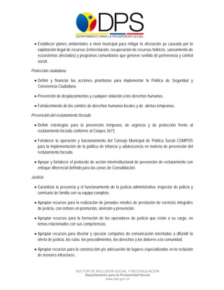  

 

 

     Establecer planes ambientales a nivel municipal para mitigar la afectación ya causada por la
      explotación ilegal de recursos (reforestación, recuperación de recursos hídricos, saneamiento de
      ecosistemas afectados) y programas comunitarios que generen sentido de pertenencia y control
      social.

Protección ciudadana

     Definir y financiar las acciones prioritarias para implementar la Política de Seguridad y
      Convivencia Ciudadana.

     Prevención de desplazamientos y cualquier violación a los derechos humanos.

     Fortalecimiento de los comités de derechos humanos locales y de alertas tempranas.

Prevención del reclutamiento forzado

     Definir estrategias para la prevención temprana, de urgencia y de protección frente al
      reclutamiento forzado conforme al Conpes 3673

     Fortalecer la operación y funcionamiento del Consejo Municipal de Política Social COMPOS
      para la implementación de la política de infancia y adolescencia en materia de prevención del
      reclutamiento forzado.

     Apoyar y fortalecer el protocolo de acción interinstitucional de prevención de reclutamiento con
      enfoque diferencial definido para las zonas de Consolidación.

Justicia

     Garantizar la presencia y el funcionamiento de la justicia administrativa: inspector de policía y
      comisario de familia con su equipo completo.

     Apropiar recursos para la realización de jornadas móviles de prestación de servicios integrales
      de justicia, con énfasis en promoción, atención y prevención.

     Apropiar recursos para la formación de los operadores de justicia que están a su cargo, en
      temas relacionados con sus competencias.

     Apropiar recursos para diseñar y ejecutar campañas de comunicación orientadas a difundir la
      oferta de justicia, las rutas, los procedimientos, los derechos y los deberes a la comunidad.

     Apropiar recursos para la construcción y/o adecuación de lugares especializados en la reclusión
      de menores infractores.


                             SECTOR DE INCLUSIÓN SOCIAL Y RECONCILIACIÓN
                                 Departamento para la Prosperidad Social
                                            www.dps.gov.co
 