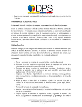  

 

 

     Disponer recursos para la sostenibilidad de las Casas de Justicia y los Centros de Convivencia
      Ciudadana.

COMPONENTE 5: MEMORIA HISTÓRICA

Estrategia 1: Redes de iniciativas de memoria, museos y archivos de derechos humanos

Desde las Unidades técnicas del Centro de Memoria Histórica: Museo de la Memoria, Archivos de
Derechos Humanos e Investigación para el esclarecimiento histórico, se promoverá la identificación
de iniciativas de memoria histórica así como de museos de memoria y de archivos públicos y
privados con importancia para la memoria histórica, para el establecimiento de interacciones, apoyos
y alianzas, en procura de conformar o fortalecer redes a nivel local y regional, sean éstas
descentralizadas y agenciadas por las víctimas u otros espacios de la sociedad civil o por los entes
territoriales.

Objetivo Específico

Contribuir al apoyo, gestión, diálogo e intercambios de las iniciativas de memoria, museísticas y de
archivos de derechos humanos –oficiales y no oficiales- en diferentes territorios así como a la
articulación Nación-Territorios en temas de memoria histórica y tratamiento del pasado, que
coadyuve a la reparación integral y, en particular, a las medidas de satisfacción.

Actividades

      Apoyar y acompañar las iniciativas de memoria histórica, a nivel local y regional.
      Promover y/o apoyar experiencias museísticas locales y regionales que aporten a la
       reconstrucción de la memoria y la dignificación de las víctimas.
      Promover y/o apoyar iniciativas de exposiciones, muestras e instalaciones locales,
       regionales y nacionales con el objetivo de que sean accesibles para todos los(as)
       ciudadanos(as) en todo el territorio nacional.
      Propender por el diseño e implementación de programas, proyectos, medidas y acciones
       sobre memoria histórica y medidas de satisfacción, en el marco de los Planes de Desarrollo
       territoriales.
      Apoyar y articular acciones para la recopilación, organización, custodia, protección y
       custodia de archivos de derechos humanos, en diversos soportes (papel, digital, sonoro,
       visual).
      Promover la formación de gestores de memoria locales.
      Impulsar y apoyar a nivel territorial las acciones de memoria histórica de que trata el artículo
       145 de la Ley de víctimas.
      Propiciar espacios de encuentro de experiencias locales y regionales de memoria y de
       museo, que permitan la sistematización de metodologías y aprendizajes así como la

                             SECTOR DE INCLUSIÓN SOCIAL Y RECONCILIACIÓN
                                 Departamento para la Prosperidad Social
                                            www.dps.gov.co
 