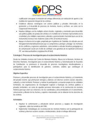  

 

 

      cualificación conceptual, la inclusión del enfoque diferencial y la realización de aportes a las
      medidas de reparación integral de las víctimas.
     Establecer alianzas estratégicas con actores públicos y privados interesados en la
      promoción y el desarrollo de procesos de memoria, museo y archivos; así como con la
      Cooperación Internacional.
     Impulsar diálogos con los múltiples actores locales, regionales y nacionales para desarrollar
      una política pública de producción artística en el ámbito de la memoria representativa de la
      creatividad y las múltiples expresiones culturales y generacionales haciendo buen uso de los
      instrumentos técnicos más modernos (state of the art technical means).
     Apoyar el esfuerzo de la región, propiciado por el gobierno de Colombia, de articular una red
      intergubernamental latinoamericana que se comprometa a proteger y divulgar las memorias
      de los conflictos y regímenes autoritarios, como también a articular iniciativas pedagógicas y
      de comunicación social con el afán de contribuir a las garantías de no repetición (referencia
      ITF: ww.holocausttaskforce.org/about-the-itf.html).

Estrategia 2: Procesos de investigación para el esclarecimiento histórico

Desde las Unidades técnicas del Centro de Memoria Histórica: Museo de la Memoria, Archivos de
Derechos Humanos, Investigación para el esclarecimiento histórico y Sistematización de Acuerdos
de Contribución, se promoverá el desarrollo de procesos investigativos interdisciplinarios y
participativos para la identificación de patrones, contextos, análisis que contribuyan al
esclarecimiento histórico.

Objetivo Específico

Promover y desarrollar procesos de investigación para el esclarecimiento histórico y el tratamiento
del pasado reciente, que promuevan sinergias y alianzas con diversos sectores (social, educativo,
cultural) y a nivel territorial. Promover y motivar la participación y actuación propia de las entidades
territoriales, las organizaciones de investigación regional o municipal, los archivos públicos o
privados territoriales, así como de aquellas personas interesadas en la construcción de memoria
histórica para que unan sus esfuerzos a la vez coordinados y descentralizados en el conocimiento,
conservación y difusión de los hechos y soportes relacionados con la violación de los derechos de
las víctimas.

Actividades

     Impulsar la conformación y articulación de/con procesos y equipos de investigación
      regionales, sobre las temáticas del CMH.
     Implementar metodologías de reconstrucción de memoria histórica con la participación de
      víctimas y diversos sectores sociales e institucionales, desde el enfoque diferencial.

                            SECTOR DE INCLUSIÓN SOCIAL Y RECONCILIACIÓN
                                Departamento para la Prosperidad Social
                                           www.dps.gov.co
 
