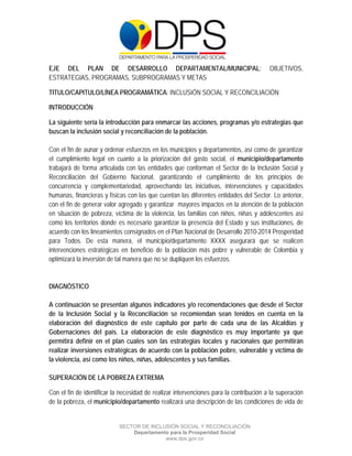  

 

 

EJE DEL PLAN DE DESARROLLO DEPARTAMENTAL/MUNICIPAL:                                     OBJETIVOS,
ESTRATEGIAS, PROGRAMAS, SUBPROGRAMAS Y METAS

TITULO/CAPITULO/LÍNEA PROGRAMÁTICA: INCLUSIÓN SOCIAL Y RECONCILIACIÓN

INTRODUCCIÓN

La siguiente sería la introducción para enmarcar las acciones, programas y/o estrategias que
buscan la inclusión social y reconciliación de la población.

Con el fin de aunar y ordenar esfuerzos en los municipios y departamentos, así como de garantizar
el cumplimiento legal en cuanto a la priorización del gasto social, el municipio/departamento
trabajará de forma articulada con las entidades que conforman el Sector de la Inclusión Social y
Reconciliación del Gobierno Nacional, garantizando el cumplimiento de los principios de
concurrencia y complementariedad, aprovechando las iniciativas, intervenciones y capacidades
humanas, financieras y físicas con las que cuentan las diferentes entidades del Sector. Lo anterior,
con el fin de generar valor agregado y garantizar mayores impactos en la atención de la población
en situación de pobreza, víctima de la violencia, las familias con niños, niñas y adolescentes así
como los territorios donde es necesario garantizar la presencia del Estado y sus instituciones, de
acuerdo con los lineamientos consignados en el Plan Nacional de Desarrollo 2010-2014 Prosperidad
para Todos. De esta manera, el municipio/departamento XXXX asegurará que se realicen
intervenciones estratégicas en beneficio de la población más pobre y vulnerable de Colombia y
optimizará la inversión de tal manera que no se dupliquen los esfuerzos.


DIAGNÓSTICO

A continuación se presentan algunos indicadores y/o recomendaciones que desde el Sector
de la Inclusión Social y la Reconciliación se recomiendan sean tenidos en cuenta en la
elaboración del diagnóstico de este capítulo por parte de cada una de las Alcaldías y
Gobernaciones del país. La elaboración de este diagnóstico es muy importante ya que
permitirá definir en el plan cuales son las estrategias locales y nacionales que permitirán
realizar inversiones estratégicas de acuerdo con la población pobre, vulnerable y víctima de
la violencia, así como los niños, niñas, adolescentes y sus familias.

SUPERACIÓN DE LA POBREZA EXTREMA

Con el fin de identificar la necesidad de realizar intervenciones para la contribución a la superación
de la pobreza, el municipio/departamento realizará una descripción de las condiciones de vida de


                            SECTOR DE INCLUSIÓN SOCIAL Y RECONCILIACIÓN
                                Departamento para la Prosperidad Social
                                           www.dps.gov.co
 