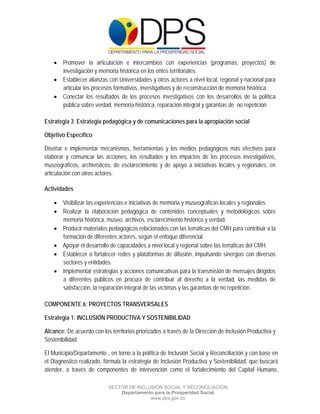  

 

 

     Promover la articulación e intercambios con experiencias (programas, proyectos) de
      investigación y memoria histórica en los entes territoriales.
     Establecer alianzas con Universidades y otros actores a nivel local, regional y nacional para
      articular los procesos formativos, investigativos y de reconstrucción de memoria histórica.
     Conectar los resultados de los procesos investigativos con los desarrollos de la política
      pública sobre verdad, memoria histórica, reparación integral y garantías de no repetición.

Estrategia 3: Estrategia pedagógica y de comunicaciones para la apropiación social

Objetivo Específico

Diseñar e implementar mecanismos, herramientas y los medios pedagógicos más efectivos para
elaborar y comunicar las acciones, los resultados y los impactos de los procesos investigativos,
museográficos, archivísticos, de esclarecimiento y de apoyo a iniciativas locales y regionales, en
articulación con otros actores.

Actividades

     Visibilizar las experiencias e iniciativas de memoria y museográficas locales y regionales.
     Realizar la elaboración pedagógica de contenidos conceptuales y metodológicos sobre
      memoria histórica, museo, archivos, esclarecimiento histórico y verdad.
     Producir materiales pedagógicos relacionados con las temáticas del CMH para contribuir a la
      formación de diferentes actores, según el enfoque diferencial.
     Apoyar el desarrollo de capacidades a nivel local y regional sobre las temáticas del CMH.
     Establecer o fortalecer redes y plataformas de difusión, impulsando sinergias con diversos
      sectores y entidades.
     Implementar estrategias y acciones comunicativas para la transmisión de mensajes dirigidos
      a diferentes públicos en procura de contribuir al derecho a la verdad, las medidas de
      satisfacción, la reparación integral de las víctimas y las garantías de no repetición.

COMPONENTE 6: PROYECTOS TRANSVERSALES

Estrategia 1: INCLUSIÓN PRODUCTIVA Y SOSTENIBILIDAD

Alcance: De acuerdo con los territorios priorizados a través de la Dirección de Inclusión Productiva y
Sostenibilidad

El Municipio/Departamento , en torno a la política de Inclusión Social y Reconciliación y con base en
el Diagnostico realizado, fórmula la estrategia de Inclusión Productiva y Sostenibilidad, que buscará
atender, a través de componentes de intervención como el fortalecimiento del Capital Humano,

                            SECTOR DE INCLUSIÓN SOCIAL Y RECONCILIACIÓN
                                Departamento para la Prosperidad Social
                                           www.dps.gov.co
 