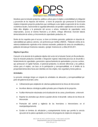  

 

 

Iniciativas para la inclusión productiva, políticas activas para el empleo y sostenibilidad y la mitigación
y prevención de los impactos del invierno a través de proyectos que promuevan la Generación
empleos temporales proyectos productivos que contribuyan a una rápida recuperación de los circuitos
económicos locales, favoreciendo la seguridad alimentaria con posibles explotaciones de excedentes,
todos ellos dirigidos a la promoción del acceso a activos, instalación de capacidades socio
empresariales, acceso al sistema financiero y al ahorro, enfoque diferencial, inserción laboral,
democratización de activos y el incremento de capacidades productiva, etc.

Dentro de los requisitos para el acceso, se tiene en términos generales: población en situación de
vulnerabilidad por pobreza extrema, con preferencia por familias UNIDOS, Población victima de la
violencia debidamente registrada en los sistemas nacionales, población de zonas de consolidación y
población afectada por fenómenos naturales, ejemplo: fenómeno de La Niña 20120-2011.

Objetivo Específico:

Concurrir en la atención de la población objetivo del sector de la Inclusión Social y la Reconciliación,
hacia la inclusión productiva sostenible e integración regional, induciendo procesos de desarrollo o
fortalecimiento de capacidades, generación o aprovechamiento de oportunidades y acceso a activos,
que promuevan el Capital Humano, el potencial productivo, la atención diferencial, y las políticas
activas para el empleo, con base en la participación y corresponsabilidad, en el ámbito de la
prosperidad democrática hacia una Colombia con más empleo, más seguridad y menos pobreza.

Actividades

La presente estrategia integra un conjunto de actividades de alineación y corresponsabilidad por
parte del gobierno local tales como:

     Cofinanciación para ampliación de cobertura poblacional de las líneas de intervención.

     Incentivar alianzas estratégicas público privadas para el impulso de los proyectos.

     Facilitar información relacionada con la localización de las zonas y beneficiarios a intervenir.

     Reportar las anomalías que afecten o puedan afectar el desarrollo exitoso de las líneas de
      intervención.

     Promoción del control y vigilancia de las inversiones e intervenciones en el
      municipio/departamento.

     Gestión en términos de articulación y acompañamiento técnico que permita la correcta
      ejecución de los planes aprobados en el marco del programa de empleo de emergencia.

                             SECTOR DE INCLUSIÓN SOCIAL Y RECONCILIACIÓN
                                 Departamento para la Prosperidad Social
                                            www.dps.gov.co
 