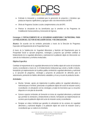  

 

 

     Estimular la innovación y creatividad para la generación de proyectos e iniciativas que
      produzcan impactos significativos y agreguen valor a las intervenciones del DPS.

     Oferta de Programas Sociales Locales complementarios a los del DPS.

     Priorizar la vinculación de los beneficiarios que lo ameriten en los Programas de
      Estabilización Socioeconómica y Generación de Ingresos.


Estrategia 2: FORTALECIMIENTO DE LA SEGURIDAD ALIMENTARIA Y NUTRICIONAL PARA
LA POBLACIÓN DEL SECTOR DE INCLUSIÓN SOCIAL Y RECONCILIACIÓN.

Alcance: De acuerdo con los territorios priorizados a través de la Dirección de Programas
Especiales del Departamento de la Prosperidad Social

A través de la Subdirección de Seguridad Alimentaria y Nutrición del Departamento para la
Prosperidad Social se ejecutan programas, estrategias y proyectos que permitan contribuir al
fortalecimiento de la seguridad alimentaria y nutricional de la población objeto de intervención así
como de las instituciones y territorios involucrados.

Objetivo Específico

Contribuir al mejoramiento de la seguridad alimentaria de las familias objeto del sector de la inclusión
social y reconciliación a través de: i) el fortalecimiento institucional que oriente y facilite el diseño,
formulación y/o implementación de la política pública territorial de seguridad alimentaria y nutricional
y, 2) ejecución de programas, estrategias y proyectos de producción de alimentos para el
autoconsumo, promoción de hábitos alimentarios saludables y el uso y rescate de productos locales.

Actividades

     Diseñar, formular, ajustar y/o implementar la política pública de seguridad alimentaria y
      nutricional para el territorio, priorizando a la población objeto del sector de inclusión social y
      reconciliación, en articulación con las estrategias y el plan de inversiones que se encuentra
      dispuesto en este plan de desarrollo

     Generar espacios territoriales de formación en temas de seguridad alimentaria y nutricional
      que permitan la orientación y fortalecimiento al diseño, formulación y/o implementación de
      acciones para la población objeto del sector de inclusión social y reconciliación.

     Designar un enlace territorial que garantice la articulación de las acciones de seguridad
      alimentaria y nutricional dirigidas a la población objeto del sector de inclusión social y
      reconciliación que se realicen en el territorio.

                             SECTOR DE INCLUSIÓN SOCIAL Y RECONCILIACIÓN
                                 Departamento para la Prosperidad Social
                                            www.dps.gov.co
 