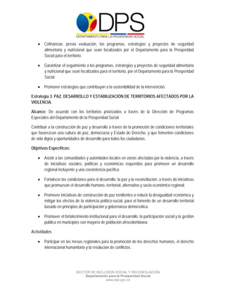  

 

 

     Cofinanciar, previa evaluación, los programas, estrategias y proyectos de seguridad
      alimentaria y nutricional que sean focalizados por el Departamento para la Prosperidad
      Social para el territorio.

     Garantizar el seguimiento a los programas, estrategias y proyectos de seguridad alimentaria
      y nutricional que sean focalizados para el territorio, por el Departamento para la Prosperidad
      Social.

     Promover estrategias que contribuyan a la sostenibilidad de la intervención.

Estrategia 3: PAZ, DESARROLLO Y ESTABILIZACIÓN DE TERRITORIOS AFECTADOS POR LA
VIOLENCIA.

Alcance: De acuerdo con los territorios priorizados a través de la Dirección de Programas
Especiales del Departamento de la Prosperidad Social

Contribuir a la construcción de paz y desarrollo a través de la promoción de condiciones territoriales
que favorezcan una cultura de paz, democracia y Estado de Derecho, y que fomenten condiciones
de vida digna y oportunidades de desarrollo para todos los ciudadanos.

Objetivos Específicos:

     Asistir a las comunidades y autoridades locales en zonas afectadas por la violencia, a través
      de iniciativas sociales, políticas y económicas requeridas para promover un desarrollo
      regional incluyente y una coexistencia pacífica.

     Fortalecer las condiciones para el desarrollo, la paz y la reconciliación, a través de iniciativas
      que promuevan el desarrollo humano, territorial, alternativo y socio-económico regional.

     Promover iniciativas de construcción de paz tendientes a reducir la desigualdad económica y
      mitigar los efectos de la violencia político-social, para el fomento de un desarrollo territorial
      basado en principios de participación y gobernanza democrática.

     Promover el fortalecimiento institucional para el desarrollo, la participación social y la gestión
      pública en municipios con mayoría de población afrocolombiana.

Actividades

     Participar en las mesas regionales para la promoción de los derechos humanos, el derecho
      internacional humanitario y la resolución de conflictos.




                            SECTOR DE INCLUSIÓN SOCIAL Y RECONCILIACIÓN
                                Departamento para la Prosperidad Social
                                           www.dps.gov.co
 