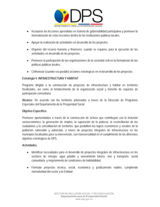  

 

 

     Incorporar las lecciones aprendidas en materia de gobernabilidad participativa y promover la
      internalización de estas lecciones dentro de las instituciones públicas locales.

     Apoyar la realización de actividades en desarrollo de los proyectos.

     Disponer del recurso humano y financiero, cuando se requiera, para la ejecución de las
      actividades en desarrollo de los proyectos.

     Promover la participación de las organizaciones de la sociedad civil en la formulación de las
      políticas públicas locales.

     Cofinanciar (cuando sea posible) acciones estratégicas en el desarrollo de los proyectos.

Estrategia 4: INFRAESTRUCTURA Y HÁBITAT

Programa dirigido a la construcción de proyectos de infraestructura y hábitat en territorios
focalizados, así como al fortalecimiento de la organización social y fomento de espacios de
participación comunitaria.

Alcance: De acuerdo con los territorios priorizados a través de la Dirección de Programas
Especiales del Departamento de la Prosperidad Social

Objetivo Específico:

Promover oportunidades a través de la construcción de activos que contribuyan con la inclusión
socioeconómica, la generación de empleo, la superación de la pobreza, la reconciliación de los
ciudadanos y la consolidación de territorios; que posibiliten los logros económicos y sociales de la
población vulnerable y vulnerada, a través de proyectos integrales de infraestructura en los
municipios focalizados para su intervención, con transversalidad en el cumplimiento de los diferentes
objetivos estratégicos de DPS.

Actividades

     Identificar necesidades para el desarrollo de proyectos integrales de infraestructura en los
      sectores de energía; agua potable y saneamiento básico; vias y transporte; social
      comunitaria; y mejoramiento de condiciones de habitabilidad.

     Formular proyectos técnica, social, económica y jurídicamente viables, cumpliendo
      normatividad del sector y la Entidad.




                           SECTOR DE INCLUSIÓN SOCIAL Y RECONCILIACIÓN
                               Departamento para la Prosperidad Social
                                          www.dps.gov.co
 