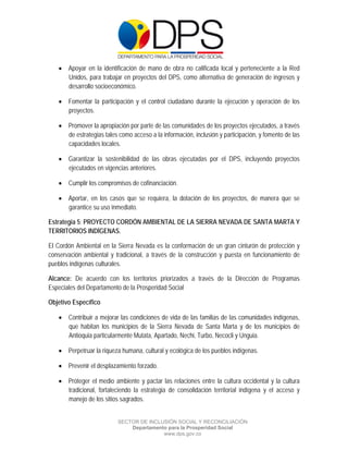  

 

 

     Apoyar en la identificación de mano de obra no calificada local y perteneciente a la Red
      Unidos, para trabajar en proyectos del DPS, como alternativa de generación de ingresos y
      desarrollo socioeconómico.

     Fomentar la participación y el control ciudadano durante la ejecución y operación de los
      proyectos.

     Promover la apropiación por parte de las comunidades de los proyectos ejecutados, a través
      de estrategias tales como acceso a la información, inclusión y participación, y fomento de las
      capacidades locales.

     Garantizar la sostenibilidad de las obras ejecutadas por el DPS, incluyendo proyectos
      ejecutados en vigencias anteriores.

     Cumplir los compromisos de cofinanciación.

     Aportar, en los casos que se requiera, la dotación de los proyectos, de manera que se
      garantice su uso inmediato.

Estrategia 5: PROYECTO CORDÓN AMBIENTAL DE LA SIERRA NEVADA DE SANTA MARTA Y
TERRITORIOS INDÍGENAS.

El Cordón Ambiental en la Sierra Nevada es la conformación de un gran cinturón de protección y
conservación ambiental y tradicional, a través de la construcción y puesta en funcionamiento de
pueblos indígenas culturales.

Alcance: De acuerdo con los territorios priorizados a través de la Dirección de Programas
Especiales del Departamento de la Prosperidad Social

Objetivo Específico

     Contribuir a mejorar las condiciones de vida de las familias de las comunidades indígenas,
      que habitan los municipios de la Sierra Nevada de Santa Marta y de los municipios de
      Antioquia particularmente Mutata, Apartado, Nechi, Turbo, Necocli y Unguia.

     Perpetruar la riqueza humana, cultural y ecológica de los pueblos indígenas.

     Prevenir el desplazamiento forzado.

     Proteger el medio ambiente y pactar las relaciones entre la cultura occidental y la cultura
      tradicional, fortaleciendo la estrategia de consolidación territorial indígena y el acceso y
      manejo de los sitios sagrados.


                           SECTOR DE INCLUSIÓN SOCIAL Y RECONCILIACIÓN
                               Departamento para la Prosperidad Social
                                          www.dps.gov.co
 