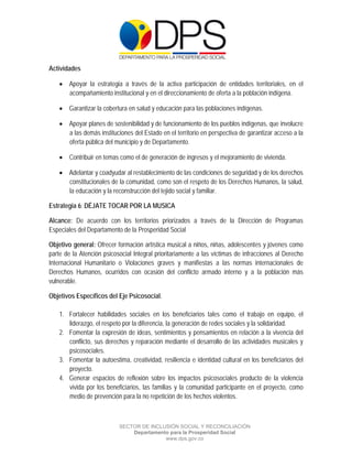  

 

 

Actividades

     Apoyar la estrategia a través de la activa participación de entidades territoriales, en el
      acompañamiento institucional y en el direccionamiento de oferta a la población indígena.

     Garantizar la cobertura en salud y educación para las poblaciones indígenas.

     Apoyar planes de sostenibilidad y de funcionamiento de los pueblos indígenas, que involucre
      a las demás instituciones del Estado en el territorio en perspectiva de garantizar acceso a la
      oferta pública del municipio y de Departamento.

     Contribuir en temas como el de generación de ingresos y el mejoramiento de vivienda.

     Adelantar y coadyudar al restablecimiento de las condiciones de seguridad y de los derechos
      constitucionales de la comunidad, como son el respeto de los Derechos Humanos, la salud,
      la educación y la reconstrucción del tejido social y familiar.

Estrategia 6: DÉJATE TOCAR POR LA MUSICA

Alcance: De acuerdo con los territorios priorizados a través de la Dirección de Programas
Especiales del Departamento de la Prosperidad Social

Objetivo general: Ofrecer formación artística musical a niños, niñas, adolescentes y jóvenes como
parte de la Atención psicosocial Integral prioritariamente a las víctimas de infracciones al Derecho
Internacional Humanitario o Violaciones graves y manifiestas a las normas internacionales de
Derechos Humanos, ocurridos con ocasión del conflicto armado interno y a la población más
vulnerable.

Objetivos Específicos del Eje Psicosocial.

    1. Fortalecer habilidades sociales en los beneficiarios tales como el trabajo en equipo, el
       liderazgo, el respeto por la diferencia, la generación de redes sociales y la solidaridad.
    2. Fomentar la expresión de ideas, sentimientos y pensamientos en relación a la vivencia del
       conflicto, sus derechos y reparación mediante el desarrollo de las actividades musicales y
       psicosociales.
    3. Fomentar la autoestima, creatividad, resiliencia e identidad cultural en los beneficiarios del
       proyecto.
    4. Generar espacios de reflexión sobre los impactos psicosociales producto de la violencia
       vivida por los beneficiarios, las familias y la comunidad participante en el proyecto, como
       medio de prevención para la no repetición de los hechos violentos.



                           SECTOR DE INCLUSIÓN SOCIAL Y RECONCILIACIÓN
                               Departamento para la Prosperidad Social
                                          www.dps.gov.co
 