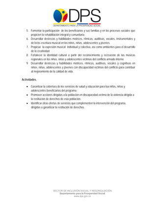  

 

 

    5. Fomentar la participación de los beneficiarios y sus familias y en los procesos sociales que
       propicien la rehabilitación integral y comunitaria.
    6. Desarrollar destrezas y habilidades motrices, rítmicas, auditivas, vocales, instrumentales y
       de lecto–escritura musical en los niños, niñas, adolescentes y jóvenes.
    7. Propiciar la expresión musical individual y colectiva, así como ambientes para el desarrollo
       de la creatividad.
    8. Fortalecer la identidad cultural a partir del reconocimiento y recreación de las músicas
       regionales en los niños, niñas y adolescentes víctimas del conflicto armado interno.
    9. Desarrollar destrezas y habilidades motrices, rítmicas, auditivas, vocales y cognitivas en
       niños, niñas, adolescentes y jóvenes con discapacidad víctimas del conflicto para contribuir
       al mejoramiento de la calidad de vida.

Actividades.

     Garantizar la cobertura de los servicios de salud y educación para loa niños, niñas y
      adolescentes beneficiarios del programa.
     Promover acciones dirigidas a la población en discapacidad víctima de la violencia dirigida a
      la restitución de derechos de esta población.
     Identificar otras ofertas de servicios que complementen la intervención del programa,
      dirigidas a garantizar la restitución de derechos.




                           SECTOR DE INCLUSIÓN SOCIAL Y RECONCILIACIÓN
                               Departamento para la Prosperidad Social
                                          www.dps.gov.co
 