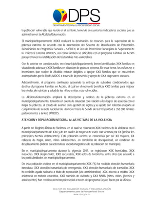  

 

 

la población vulnerable que reside en el territorio, teniendo en cuenta los indicadores sociales que se
administran en la Alcaldía/Gobernación.

El municipio/departamento XXXX realizará la destinación de recursos para la superación de la
pobreza extrema de acuerdo con la información del Sistema de Identificación de Potenciales
Beneficiarios de Programas Sociales – SISBEN, la Red de Protección Social para la Superación de
la Pobreza Extrema UNIDOS, así como también se articulará con el programa Familias en Acción
para promover la estabilización de las familias más vulnerables.

Con lo anterior en consideración, en el municipio/departamento tienen identificadas XXX familias en
situación de pobreza y XXX familias en situación de pobreza extrema. De esta forma, los esfuerzos e
inversiones que realice la Alcaldía estarán dirigidos a apoyar XXX familias que se encuentran
acompañadas por la Red UNIDOS a través de la presencia y apoyo de XXX cogestores sociales.

Adicionalmente, el programa continuará apoyando la entrega de subsidios condicionados que
destina el programa Familias en Acción, el cuál en el momento beneficia XXX familias para mejorar
los niveles de nutrición y salud de los niños y niñas más vulnerables.

La Alcaldía/Gobernación ampliará la descripción y análisis de la pobreza extrema en el
municipio/departamento, teniendo en cuenta la situación con relación a los logros de acuerdo con el
mapa de pobreza, el estado de avance en la gestión de logros y su aporte con relación al aporte al
cumplimiento de la meta nacional de Promover hacia la Senda de la Prosperidad a 350.000 familias
pertenecientes a la Red UNIDOS.

ATENCIÓN Y REPARACIÓN INTEGRAL A LAS VÍCTIMAS DE LA VIOLENCIA

A partir del Registro Único de Víctimas, en el cual se reconocen XXX víctimas de la violencia en el
municipio/departamento de XXX y de los cuales la mayoría de estos son víctimas por XX (indicar los
principales hechos victimizantes). Esta población víctima se caracteriza por ser XX mujeres, XX
cabezas de hogar, niños, niñas adolescentes, en condición de discapacidad, en condición de
desplazamiento (indicar características sociodemográficas de la población del municipio).

En el municipio/departamento durante la vigencia 2011, se registraron XXX homicidios, XXX
masacres, XXX desplazados, XXX secuestros, XXX actos de terrorismo, entre otros (de acuerdo a
las particularidades del municipio/departamento.
De esta población víctima en el municipio/departamento XXX (%) ha recibido atención humanitaria
inmediata, XXX atención humanitaria de emergencia, XXX atención humanitaria de transición, XXX
ha recibido ayuda solidaria a título de reparación (vía administrativa), XXX acceso a crédito, XXX
asistencia en materia educativa, XXX subsidio de vivienda y XXX NNJA (niños, niñas, jóvenes y
adolescentes) han recibido atención psicosocial a través del programa Déjate Tocar por la Música.

                            SECTOR DE INCLUSIÓN SOCIAL Y RECONCILIACIÓN
                                Departamento para la Prosperidad Social
                                           www.dps.gov.co
 