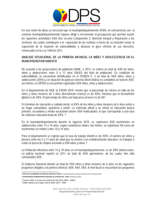  

 

 

En este orden de ideas es necesario que el municipio/departamento XXXX, en concurrencia con el
contexto municipal/departamental requiere dirigir e incrementar el presupuesto que permita asumir
las siguientes actividades XXX (Ver sección Componente 2: Atención Integral y Reparación a las
víctimas) las cuales contribuyen a la reparación de las víctimas a través de su inclusión social, la
superación de la situación de vulnerabilidad, y alcanzar el goce efectivo de sus derechos,
enmarcados en la Ley 1448 de 2011.

ANÁLISIS SITUACIONAL DE LA PRIMERA INFANCIA, LA NIÑEZ Y ADOLESCENCIA EN EL
MUNICIPIO/DEPARTAMENTO

De acuerdo a las proyecciones de población DANE, a 2012, se estima un total de XXX de niños,
niñas y adolescentes entre 0 y 17 años (XXX% del total de población). En condición de
vulnerabilidad, se encuentran identificados en el SISBEN V. 3 un total de XXX niños, niñas y
adolescentes (XX%) y en situación de pobreza extrema (Red Unidos) se contabiliza un total de XXX;
así mismo, en SIPOD se encuentran registrados XXX niños, niñas y adolescentes.

En el departamento de XXX, la ENSIN 20101 mostró que el porcentaje de retraso en talla de los
niños y niñas menores de 5 años (desnutrición crónica) es de XX%, mientras que la desnutrición
global es de XX%. El porcentaje de niños con bajo peso al nacer es de XX2.

En términos de educación y cuidado inicial, el XX% de los niños y niñas menores de 6 años asiste a
un hogar comunitario, guardería o jardín. La matrícula oficial y no oficial en educación básica
primaria, secundaria y media vocacional existen XXX matriculados, lo que corresponde a una tasa
de cobertura educativa bruta de XX%. 3

En el municipio/departamento durante la vigencia 2010, se registraron XXX nacimientos en
adolescentes entre 15 y 19 años, según estadísticas vitales. Así mismo, se registraron XX casos de
nacimientos en madres entre 10 y 14 años.

Para el departamento se registra que la tasa de trabajo infantil es de XX%; el número de niños y
jóvenes entre los 5 y 17 años de edad que no asisten a un establecimiento educativo, no trabajan o
están en busca de empleo asciende a XXX niños y niñas. 4

La Población infractora entre 14 y 18 años en el municipio/departamento, es de XXX adolescentes.
La policía nacional reportó en 2011 un total de XXX aprensiones, de los cuales han sido
sancionados XXX.

El Gobierno Nacional atiende un total de XXX niños y niñas menores de 6 años en los siguientes
programas dirigidos a la primera infancia: XXX, XXX, XXX. A nivel local se encuentran los programas
                                                            
1 INSTITUTO COLOMBIANO DE BIENESTAR FAMILIAR Y OTRAS. Encuesta Nacional de la Situación Nutricional en Colombia 2010.  
                                                                                                                      
2 DEPARTAMENTO ADMINISTRATIVO NACIONAL DE ESTADÍSTICAS – DANE. Estadísticas vitales. 
3
     Fuente: DANE. Encuesta de Calidad de Vida 2010. MEN – SIMAT. 
4
     DANE. Módulo de trabajo Infantil 2009. GEIH – 2009

                                                  SECTOR DE INCLUSIÓN SOCIAL Y RECONCILIACIÓN
                                                      Departamento para la Prosperidad Social
                                                                 www.dps.gov.co
 