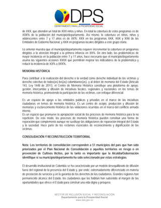  

 

 

de XXX, que atienden un total de XXX niños y niñas. En total la cobertura de estos programas es de
XXX% de la población del municipio/departamento. Así mismo, la cobertura en niños, niñas y
adolescentes entre 7 y 17 años es de XX%; XXX en los programas XXX, XXX y XXX de las
Entidades de Gobierno Nacional, y XXX en programas locales dirigidos a este grupo etario.

Lo anterior muestra que el municipio/departamento requiere incrementar la cobertura en programas
dirigidos a la atención integral a la primera infancia en XX%. De otro lado, las problemáticas de
mayor incidencia en la población entre 7 y 17 años, hace necesario que el municipio/departamento
asuma las siguientes acciones XXXX que permitirán mejorar los indicadores de la problemática y
reducir la incidencia de XX% a XXX%.

MEMORIA HISTÓRICA

Para contribuir a la realización del derecho a la verdad como derecho individual de las víctimas y
derecho colectivo de todos(as) los(as) colombianos(as), y al deber de memoria del Estado (Artículo
143, Ley 1448 de 2011), el Centro de Memoria Histórica constituye una plataforma de apoyo,
gestión, intercambio y difusión de iniciativas locales, regionales y nacionales en los temas de
memoria histórica, promoviendo la participación de las víctimas, con enfoque diferencial.

Es un espacio de apoyo a las entidades públicas y privadas en el marco de las iniciativas
ciudadanas en temas de memoria histórica. Es un centro de acopio, producción y difusión de
memorias y esclarecimiento histórico de las violaciones ocurridas en el marco del conflicto armado
interno.
Es un espacio que promueve la apropiación social de los procesos de memoria histórica para la no
repetición. De este modo, los procesos de memoria histórica pueden constituir una forma de
reparación que complementa aunque no sustituye las obligaciones de reparación integral del Estado
y la sociedad. Hace parte de los reclamos esenciales de reconocimiento y dignificación de las
víctimas.

CONSOLIDACIÓN Y RECONSTRUCCIÓN TERRITORIAL

Nota: Los territorios de consolidación corresponden a 51 municipios del país que han sido
priorizados por el Plan Nacional de Consolidación o aquellos territorios en riesgo o en
prevención de Cultivos Ilícitos, por lo tanto es importante que la Alcaldía/Gobernación
identifique si su municipio/departamento ha sido seleccionado por estas estrategias.

El desarrollo institucional de Colombia se ha caracterizado por un modelo desequilibrado de difusión
fuera del regional de la presencia del Estado y, por ende, extremadamente diferenciado en materia
de prestación de servicios y en la garantía de los derechos de los ciudadanos. Grandes regiones han
permanecido alcance del Estado, los ciudadanos que las habitan han subsistido al margen de las
oportunidades que ofrece el Estado para construir una vida digna y próspera.


                           SECTOR DE INCLUSIÓN SOCIAL Y RECONCILIACIÓN
                               Departamento para la Prosperidad Social
                                          www.dps.gov.co
 