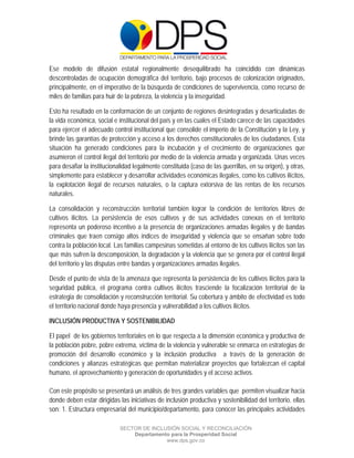  

 

 

Ese modelo de difusión estatal regionalmente desequilibrado ha coincidido con dinámicas
descontroladas de ocupación demográfica del territorio, bajo procesos de colonización originados,
principalmente, en el imperativo de la búsqueda de condiciones de supervivencia, como recurso de
miles de familias para huir de la pobreza, la violencia y la inseguridad.

Esto ha resultado en la conformación de un conjunto de regiones desintegradas y desarticuladas de
la vida económica, social e institucional del país y en las cuales el Estado carece de las capacidades
para ejercer el adecuado control institucional que consolide el imperio de la Constitución y la Ley, y
brinde las garantías de protección y acceso a los derechos constitucionales de los ciudadanos. Esta
situación ha generado condiciones para la incubación y el crecimiento de organizaciones que
asumieron el control ilegal del territorio por medio de la violencia armada y organizada. Unas veces
para desafiar la institucionalidad legalmente constituida (caso de las guerrillas, en su origen), y otras,
simplemente para establecer y desarrollar actividades económicas ilegales, como los cultivos ilícitos,
la explotación ilegal de recursos naturales, o la captura extorsiva de las rentas de los recursos
naturales.

La consolidación y reconstrucción territorial también lograr la condición de territorios libres de
cultivos ilícitos. La persistencia de esos cultivos y de sus actividades conexas en el territorio
representa un poderoso incentivo a la presencia de organizaciones armadas ilegales y de bandas
criminales que traen consigo altos índices de inseguridad y violencia que se ensañan sobre todo
contra la población local. Las familias campesinas sometidas al entorno de los cultivos ilícitos son las
que más sufren la descomposición, la degradación y la violencia que se genera por el control ilegal
del territorio y las disputas entre bandas y organizaciones armadas ilegales.

Desde el punto de vista de la amenaza que representa la persistencia de los cultivos ilícitos para la
seguridad pública, el programa contra cultivos ilícitos trasciende la focalización territorial de la
estrategia de consolidación y reconstrucción territorial. Su cobertura y ámbito de efectividad es todo
el territorio nacional donde haya presencia y vulnerabilidad a los cultivos ilícitos.

INCLUSIÓN PRODUCTIVA Y SOSTENIBILIDAD

El papel de los gobiernos territoriales en lo que respecta a la dimensión económica y productiva de
la población pobre, pobre extrema, víctima de la violencia y vulnerable se enmarca en estrategias de
promoción del desarrollo económico y la inclusión productiva a través de la generación de
condiciones y alianzas estratégicas que permitan materializar proyectos que fortalezcan el capital
humano, el aprovechamiento y generación de oportunidades y el acceso activos.

Con este propósito se presentará un análisis de tres grandes variables que permiten visualizar hacia
donde deben estar dirigidas las iniciativas de inclusión productiva y sostenibilidad del territorio, ellas
son: 1. Estructura empresarial del municipio/departamento, para conocer las principales actividades

                             SECTOR DE INCLUSIÓN SOCIAL Y RECONCILIACIÓN
                                 Departamento para la Prosperidad Social
                                            www.dps.gov.co
 