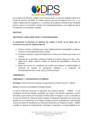  

 

 

que encabezan los diferentes renglones de la economía local y su potencial competitivo (cifras de la
cámara de comercio, del DANE, de estudios existentes por parte del gobierno local e.t.c). 2. La
Cultura e Idiosincrasia de la población y 3. La dinámica de las políticas económicas que han podido
generar avances en el desarrollo económico del municipio/departamento y en la calidad de vida de
sus habitantes y sus principales resultados.

OBJETIVOS

OBJETIVO DE LA INCLUSIÓN SOCIAL Y LA RECONCILIACIÓN

A continuación se presentan los objetivos que cobijan el Sector, de tal manera que se
conviertan en los ejes del capítulo propuesto.

     Promover acciones coordinadas para reducir significativamente la desigualdad y la pobreza
      extrema en el municipio/departamento o distrito.
     Garantizar la atención y reparación integral de las víctimas de la violencia que residen en el
      territorio.
     Propender por el desarrollo y protección integral de la primera infancia, los niños, niñas,
      adolescentes, adultos mayores y familias en situación de vulnerabilidad o amenaza de
      derechos.
     Apoyar los procesos de consolidación del territorio para fortalecer la institucionalidad, la
      promoción de espacios de participación ciudadana y la integración del
      municipio/departamento a la vida social y económica del país.

COMPONENTES

COMPONENTE 1: SUPERACIÓN DE LA POBREZA

Estrategia 1: Red de Protección Social para la Superación de la Pobreza Extrema – UNIDOS

Alcance: Presencia en la totalidad de municipios del país.

La Red de Protección Social para la Superación de la Pobreza Extrema – UNIDOS - es una
estrategia de intervención integral y coordinada, que incluye a los diferentes organismos y niveles
del Estado y representantes de la Sociedad Civil interesados en integrarse a esta. Se desarrolla en
el marco del Sistema de Protección Social, mediante la articulación institucional y de recursos que
garanticen el acceso preferente de las familias en pobreza extrema, focalizadas por el nivel nacional
a través del Sistema de Identificación de Potenciales Beneficiarios de Programas Sociales - SISBÉN
y familias en situación de desplazamiento. Contempla el compromiso y corresponsabilidad de las


                           SECTOR DE INCLUSIÓN SOCIAL Y RECONCILIACIÓN
                               Departamento para la Prosperidad Social
                                          www.dps.gov.co
 