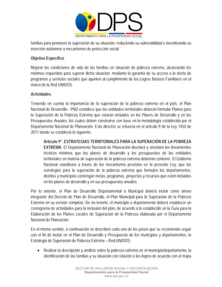  

 

 

familias para promover la superación de su situación, reduciendo su vulnerabilidad e incentivando su
inserción autónoma a mecanismos de protección social.

Objetivo Específico

Mejorar las condiciones de vida de las familias en situación de pobreza extrema, alcanzando los
mínimos requeridos para superar dicha situación, mediante la garantía de su acceso a la oferta de
programas y servicios sociales que apunten al cumplimiento de los Logros Básicos Familiares en el
marco de la Red UNIDOS.

Actividades

Teniendo en cuenta la importancia de la superación de la pobreza extrema en el país, el Plan
Nacional de Desarrollo - PND establece que las entidades territoriales deberán formular Planes para
la Superación de la Pobreza Extrema que estarán incluidos en los Planes de Desarrollo y en los
Presupuestos Anuales, los cuales deben construirse con base en la metodología establecida por el
Departamento Nacional de Planeación. Esta directriz se refuerza en el artículo 9 de la Ley 1450 de
2011 donde se estableció lo siguiente:

        Artículo 9°. ESTRATEGIAS TERRITORIALES PARA LA SUPERACIÓN DE LA POBREZA
        EXTREMA. El Departamento Nacional de Planeación diseñará y orientará los lineamientos
        técnicos mínimos que los planes de desarrollo y los presupuestos de las entidades
        territoriales en materia de superación de la pobreza extrema deberían contener. El Gobierno
        Nacional coordinará a través de los mecanismos previstos en la presente Ley, que las
        estrategias para la superación de la pobreza extrema que formulen los departamentos,
        distritos y municipios contengan metas, programas, proyectos y recursos que estén incluidos
        en los planes de desarrollo y en sus presupuestos anuales.

Por lo anterior, el Plan de Desarrollo Departamental o Municipal deberá incluir como anexo
integrante del Decreto de Plan de Desarrollo, el Plan Municipal para la Superación de la Pobreza
Extrema en su versión completa. De no tenerlo, el municipio o departamento deberá establecer un
cronograma de actividades para la inclusión del plan, de acuerdo a lo establecido en la Guía para la
Elaboración de los Planes Locales de Superación de la Pobreza elaborada por el Departamento
Nacional de Planeación.

En el mismo sentido, a continuación se describen cada uno de los pasos que se recomienda seguir
con el fin de incluir en el Plan de Desarrollo y Presupuesto de los municipios y departamentos, la
Estrategia de Superación de Pobreza Extrema – Red UNIDOS:

     Realizar la descripción y análisis sobre la pobreza extrema en el municipio/departamento, la
      identificación de las familias y su situación con relación a los logros de acuerdo con el mapa

                           SECTOR DE INCLUSIÓN SOCIAL Y RECONCILIACIÓN
                               Departamento para la Prosperidad Social
                                          www.dps.gov.co
 