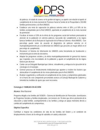  

 

 

        de pobreza, el estado de avance en la gestión de logros y su aporte con relación al aporte al
        cumplimiento de la meta nacional de Promover hacia la Senda de la Prosperidad a 350.000
        familias pertenecientes a la Red UNIDOS.
       Establecer una meta de superación de pobreza extrema entre el 30% y el 50% de las
        familias acompañadas por la Red UNIDOS, aportando al cumplimiento de la meta nacional
        de promoción.
       Focalizar al menos el 30% de la oferta de los programas social del territorio priorizando la
        atención de la población en extrema pobreza, buscando dar cumplimiento a los logros
        básicos familiares de la Red para la Superación de la Pobreza Extrema –Red UNIDOS. Este
        porcentaje puede variar de acuerdo al diagnóstico de pobreza extrema en el
        municipio/departamento y/o a la dimensión de UNIDOS que presente un mayor déficit en el
        porcentaje de cumplimiento.
       Reconocer el Sistema de Información de UNIDOS como herramienta de focalización e
        instrumento para la toma de decisiones.
       Adaptar los programas sociales y la oferta municipal/departamental en general de manera
        que responda a las necesidades de la población y apunte al cumplimiento de los logros
        básicos por alcanzar.
       Contar con un Delegado Municipal que Liderar, retroalimente y enriquezca la ejecución de la
        estrategia en el municipio.
       Generar procesos de fortalecimiento institucional que apunten a resolver los factores que
        obstaculizan el cumplimiento de las metas planteadas para la Red UNIDOS.
       Realizar seguimiento y verificación al cumplimiento de las metas y compromisos planteados
        en el marco de este componente presentando avances al Consejo Municipal de Gobierno y
        tomando las medidas de ajuste que sean necesarias.


Estrategia 2: FAMILIAS EN ACCIÓN

Alcance: Nivel Nacional

Programa dirigido a las familias del SISBEN – Sistema de Identificación de Potenciales beneficiarios
de Programas Sociales y familias desplazadas, con menores de 18 años que ofrece promoción de la
educación y salud familiar, acompañamiento a las familias y otorga un apoyo monetario directo a
cambio del cumplimiento de compromisos.

Objetivo Específico

Contribuir a mejorar las condiciones de vida de las familias del Sisbén y en condición de
desplazamiento a través de la entrega de subsidios en salud y educación.


                           SECTOR DE INCLUSIÓN SOCIAL Y RECONCILIACIÓN
                               Departamento para la Prosperidad Social
                                          www.dps.gov.co
 