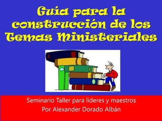 Guía para la
 construcción de los
Temas Ministeriales




  Seminario Taller para lideres y maestros
      Por Alexander Dorado Albán
 
