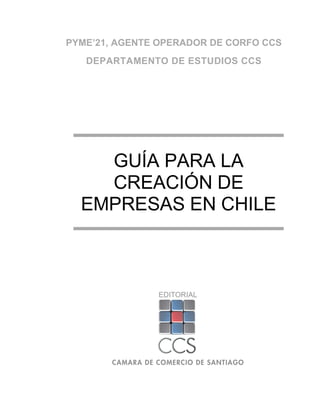 PYME’21, AGENTE OPERADOR DE CORFO CCS
   DEPARTAMENTO DE ESTUDIOS CCS




    GUÍA PARA LA
    CREACIÓN DE
  EMPRESAS EN CHILE



               EDITORIAL
 