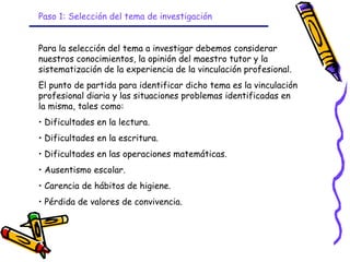 Paso 1: Selección del tema de investigación


Para la selección del tema a investigar debemos considerar
nuestros conocimientos, la opinión del maestro tutor y la
sistematización de la experiencia de la vinculación profesional.
El punto de partida para identificar dicho tema es la vinculación
profesional diaria y las situaciones problemas identificadas en
la misma, tales como:
• Dificultades en la lectura.
• Dificultades en la escritura.
• Dificultades en las operaciones matemáticas.
• Ausentismo escolar.
• Carencia de hábitos de higiene.
• Pérdida de valores de convivencia.



                                  GRADE - 13/08/03
 
