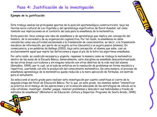 Paso 4: Justificación de la investigación

Ejemplo de la justificación:


Este trabajo analiza los principales aportes de la posición epistemológica constructivista bajo las
teorías socio-cultural de Lev Vigotsky y del aprendizaje significativo de David Ausubel, así como
también sus implicaciones en el contexto del aula para la enseñanza de la matemática.
Dicha posición, lleva consigo una idea de enseñanza y de aprendizaje que implica una concepción del
hombre, de la sociedad y de su organización cognoscitiva. Por tal razón, la enseñanza no debe
concebirse como una actividad encaminada a la transmisión de conocimientos, es decir, a la transmisión
mecánica de información, por parte de un sujeto activo (docente) a un sujeto pasivo (alumno). En
consecuencia, y en palabras de Gallego (2001), bajo esta concepción, el alumno que sabe, casi es
exclusivamente aquel que repite las definiciones y sigue al pie de la letra los algoritmos enseñados.
Por esta razón, es condición necesaria y urgente, repensar la manera como se trabaja la matemática
dentro de las aulas de la Escuela Básica. Generalmente, esta disciplina es enseñada descontextualizada
de las otras áreas curriculares y sin ninguna relación con otros ámbitos de la vida real del alumno
(González, 1994); por lo cual, en el aula se enfatiza en la resolución de problemas en forma mecánica y
repetitiva, coartando con ello la producción del conocimiento matemático. De esta manera, el proceso de
enseñanza-aprendizaje de la matemática queda reducido a la mera aplicación de fórmulas, sin sentido
para el estudiante.
Se seleccionó el sexto grado para realizar esta investigación por cuanto constituye el cierre de la
segunda etapa del Nivel de Educación Básica. Por lo que, en este grado, los alumnos deben “intensificar
su práctica en el manejo de las operaciones y en la solución adecuada de las estrategias de cálculo en la
vida cotidiana; investigar, diseñar juegos, resolver problemas y descubrir sus habilidades a través de
métodos de enseñanza” (Ministerio de Educación, Cultura y Deportes. Programa de Sexto Grado, 1998).




                                                   GRADE - 13/08/03
 
