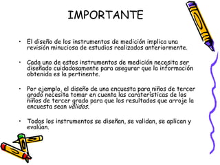 IMPORTANTE

• El diseño de los instrumentos de medición implica una
  revisión minuciosa de estudios realizados anteriormente.

• Cada uno de estos instrumentos de medición necesita ser
  diseñado cuidadosamente para asegurar que la información
  obtenida es la pertinente.

• Por ejemplo, el diseño de una encuesta para niños de tercer
  grado necesita tomar en cuenta las caraterísticas de los
  niños de tercer grado para que los resultados que arroje la
  encuesta sean válidos.

• Todos los instrumentos se diseñan, se validan, se aplican y
  evalúan.



                             GRADE - 13/08/03
 