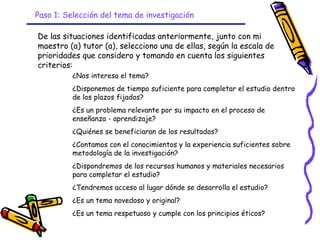 Paso 1: Selección del tema de investigación

De las situaciones identificadas anteriormente, junto con mi
maestro (a) tutor (a), selecciono una de ellas, según la escala de
prioridades que considero y tomando en cuenta los siguientes
criterios:
          ¿Nos interesa el tema?
          ¿Disponemos de tiempo suficiente para completar el estudio dentro
          de los plazos fijados?
          ¿Es un problema relevante por su impacto en el proceso de
          enseñanza - aprendizaje?
          ¿Quiénes se beneficiaran de los resultados?
          ¿Contamos con el conocimientos y la experiencia suficientes sobre
          metodología de la investigación?
          ¿Dispondremos de los recursos humanos y materiales necesarios
          para completar el estudio?
          ¿Tendremos acceso al lugar dónde se desarrolla el estudio?
          ¿Es un tema novedoso y original?
          ¿Es un tema respetuoso y cumple con los principios éticos?
                                GRADE - 13/08/03
 