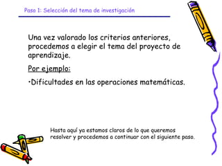 Paso 1: Selección del tema de investigación



 Una vez valorado los criterios anteriores,
 procedemos a elegir el tema del proyecto de
 aprendizaje.
 Por ejemplo:
 •Dificultades en las operaciones matemáticas.




          Hasta aquí ya estamos claros de lo que queremos
          resolver y procedemos a continuar con el siguiente paso.


                              GRADE - 13/08/03
 