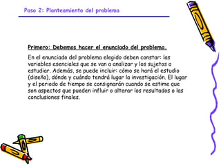 Paso 2: Planteamiento del problema




 Primero: Debemos hacer el enunciado del problema.
 En el enunciado del problema elegido deben constar: las
 variables esenciales que se van a analizar y los sujetos a
 estudiar. Además, se puede incluir: cómo se hará el estudio
 (diseño), dónde y cuándo tendrá lugar la investigación. El lugar
 y el periodo de tiempo se consignarán cuando se estime que
 son aspectos que pueden influir o alterar los resultados o las
 conclusiones finales.




                              GRADE - 13/08/03
 