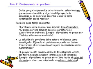 Paso 2: Planteamiento del problema

       De las preguntas pensadas anteriormente, selecciono una
       que resuma el sentido y objetivo del proyecto de
       aprendizaje; es decir que describa lo que yo como
       investigador deseo resolver.
    Para ello debo tomar en cuenta:
    • El problema debe implicar una solución transformadora.
      NO puede ser una solución que sólo caracterice o
      cuantifique un problema. Ejemplo: el problema no puede ser
      ¿Cuántos niños no saben dividir?.
    • La solución del problema debe estar a mi alcance como
      investigador. Ejemplo: el problema no puede ser ¿cómo
      transformar el sistema educativo para la enseñanza de las
      matemáticas?.
    • EL proyecto esta pensado desde la Investigación Acción,
      por tanto, no puede sugerir interrelación de variables.
      Ejemplo: el problema no puede ser ¿Cómo incide el color del
      pizarrón en el reconocimiento de los número divisibles?
                            GRADE - 13/08/03
 