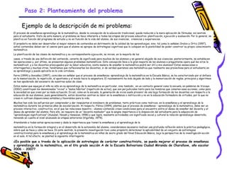 Paso 2: Planteamiento del problema

       Ejemplo de la descripción de mi problema:
El proceso de enseñanza-aprendizaje de la matemática, desde la concepción de la educación tradicional, queda reducido a la mera aplicación de fórmulas, sin sentido
para el estudiante. Visto de esta manera, el problema se hace inherente a todas las etapas del proceso educativo: planificación, ejecución y evaluación. Por lo general, se
planifica en función del programa de estudio y no en función de la vida del alumno, de sus vivencias, creencias y experiencias.
El propósito no debe ser desarrollar el mayor número de contenidos en detrimento de la calidad de los aprendizajes, sino, tal como lo señalan Orobio y Ortiz (1997),
estos contenidos deben ser el camino para que el alumno se apropie de estrategias cognitivas que lo coloquen en la posibilidad de poder construir su propio conocimiento
matemático.
La planificación de las clases de matemática y su correspondiente ejecución, se inician, en la mayoría de los
casos, a través de una definición del contenido, carente de significado para muchos de los alumnos y en general alejado de sus vivencias; posteriormente, se establecen
las operaciones y, por último, se presentan algunos problemas matemáticos. Esta concepción lleva a la gran mayoría de los alumnos a preguntarse ¿para qué me sirve la
matemática?, y a los docentes preocupados por su labor educativa, ¿esta manera de enseñar la matemática podrá ser útil a mis alumnos? Estas sensaciones e
interrogantes y muchas otras, tendríamos que reflexionarlas los docentes, si de verdad queremos una matemática que realmente sea provechosa para el estudiante en
su aprendizaje y pueda aplicarla en la vida cotidiana.
Parra (1994) y González (1997), coinciden en señalar que el proceso de enseñanza- aprendizaje de la matemática en la Escuela Básica, se ha caracterizado por el énfasis
en la memorización, la repetición, el apuntismo y el miedo hacia la asignatura. El razonamiento ha sido dejado de lado y la memorización de reglas, principios y algoritmos
se han apoderado del escenario de nuestras aulas de clase.
Estos males que aquejan al niño no sólo en su aprendizaje de la matemática en particular, sino también, en un contexto general como la escuela, en palabras de Vizcaya
(2002) constituyen los denominados “vicios” o “malos hábitos” (repetición de actos), que son perjudiciales tanto para los hombres que cometen esas acciones, como para
la sociedad en que viven por su mala actuación. Es así, como en la escuela, la generación de vicios suele provenir de una baja formación de los docentes con respecto a la
educación de sus alumnos, pues generalmente, estos docentes centran su labor en la enseñanza o instrucción y no en la educación formadora de virtudes, por lo que no
crean ni cultivan disposiciones estables y favorables para la vida.
Muchos han sido los esfuerzos por comprender y dar respuestas al sinnúmero de problemas, tanto prácticos como teóricos, en la enseñanza y el aprendizaje de la
matemática durante los primeros años de escolarización. Al respecto, Flórez (1994), plantea que el proceso de enseñanza - aprendizaje de la matemática, debe ser un
proceso interactivo, constructivo, en el que las relaciones maestro - alumno-contenido creen condiciones para el encuentro entre el deseo de enseñar del docente y el
deseo de aprender del alumno. Para ello, se requiere de un “docente mediador” que le asigne importancia a la disposición del estudiante para la adquisición de
“aprendizajes significativos” (Ausubel, Novak y Hanesian, 1998) y que logre, mediante actividades con significado social y cultural la relación aprendizaje-desarrollo,
teniendo en cuenta el nivel alcanzado en etapas anteriores (Vigotsky, 1979).
Atendiendo a todas estas apreciaciones y dada la importancia que tienen la enseñanza y el aprendizaje de la
matemática en la formación integral y en el desarrollo de la autonomía del alumno, consideramos necesario realizar una profunda reflexión sobre la práctica pedagógica,
sobre qué se hace y cómo se hace. En este sentido, la presente investigación tuvo como propósito determinar la aplicabilidad de un conjunto de estrategias
constructivistas para la enseñanza y el aprendizaje de la matemática en niños de sexto grado del Nivel Educación Básica, bajo la perspectiva de la investigación-acción
en el aula. A tal efecto, se planteó la siguiente interrogante:

¿Es posible que a través de la aplicación de estrategias de carácter constructivista, se pueda mejorar el proceso de enseñanza
y aprendizaje de la matemática, en el 6to grado sección A de la Escuela Bolivariana Ciudad Miranda de Charallave, año escolar
2006 - 2007?


                                                                              GRADE - 13/08/03
 