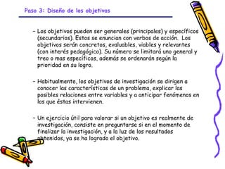 Paso 3: Diseño de los objetivos


  – Los objetivos pueden ser generales (principales) y específicos
    (secundarios). Estos se enuncian con verbos de acción.  Los
    objetivos serán concretos, evaluables, viables y relevantes
    (con interés pedagógico). Su número se limitará uno general y
    treo o mas específicos, además se ordenarán según la
    prioridad en su logro.

  – Habitualmente, los objetivos de investigación se dirigen a
    conocer las características de un problema, explicar las
    posibles relaciones entre variables y a anticipar fenómenos en
    los que éstas intervienen.

  – Un ejercicio útil para valorar si un objetivo es realmente de
    investigación, consiste en preguntarse si en el momento de
    finalizar la investigación, y a la luz de los resultados
    obtenidos, ya se ha logrado el objetivo.


                             GRADE - 13/08/03
 