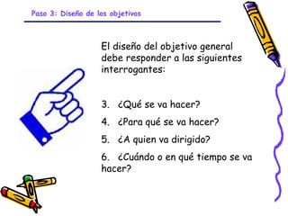 Paso 3: Diseño de los objetivos



                   El diseño del objetivo general
                   debe responder a las siguientes
                   interrogantes:


                   3. ¿Qué se va hacer?
                   4. ¿Para qué se va hacer?
                   5. ¿A quien va dirigido?
                   6. ¿Cuándo o en qué tiempo se va
                   hacer?


                            GRADE - 13/08/03
 
