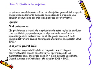 Paso 3: Diseño de los objetivos


Lo primero que debemos realizar es el objetivo general del proyecto,
el cual debe redactarse cuidando que responda a propiciar una
solución al enunciado del problema plantado anteriormente.
Ejemplo:
Si el problema es:
¿Es posible que a través de la aplicación de estrategias de carácter
constructivista, se pueda mejorar el proceso de enseñanza y
aprendizaje de la matemática, en el 6to grado sección A de la
Escuela Bolivariana Ciudad Miranda de Charallave, año escolar 2006 -
2007?
El objetivo general será:
Determinar la aplicabilidad de un conjunto de estrategias
constructivistas para la enseñanza y el aprendizaje de las
matemáticas en el 6to grado sección A de la Escuela Bolivariana
Ciudad Miranda de Charallave, año escolar 2006 – 2007.

                               GRADE - 13/08/03
 