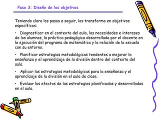 Paso 3: Diseño de los objetivos


Teniendo claro los pasos a seguir, los transformo en objetivos
específicos:
• Diagnosticar en el contexto del aula, las necesidades e intereses
de los alumnos, la práctica pedagógica desarrollada por el docente en
la ejecución del programa de matemática y la relación de la escuela
con su entorno.
• Planificar estrategias metodológicas tendentes a mejorar la
enseñanza y el aprendizaje de la división dentro del contexto del
aula.
• Aplicar las estrategias metodológicas para la enseñanza y el
aprendizaje de la división en el aula de clase.
• Evaluar los efectos de las estrategias planificadas y desarrolladas
en el aula.




                               GRADE - 13/08/03
 