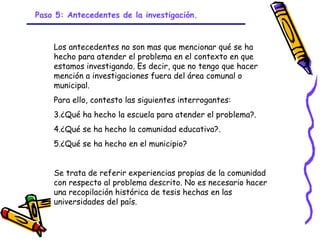 Paso 5: Antecedentes de la investigación.



    Los antecedentes no son mas que mencionar qué se ha
    hecho para atender el problema en el contexto en que
    estamos investigando. Es decir, que no tengo que hacer
    mención a investigaciones fuera del área comunal o
    municipal.
    Para ello, contesto las siguientes interrogantes:
    3.¿Qué ha hecho la escuela para atender el problema?.
    4.¿Qué se ha hecho la comunidad educativa?.
    5.¿Qué se ha hecho en el municipio?


    Se trata de referir experiencias propias de la comunidad
    con respecto al problema descrito. No es necesario hacer
    una recopilación histórica de tesis hechas en las
    universidades del país.

                             GRADE - 13/08/03
 