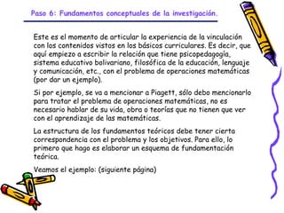 Paso 6: Fundamentos conceptuales de la investigación.


Este es el momento de articular la experiencia de la vinculación
con los contenidos vistos en los básicos curriculares. Es decir, que
aquí empiezo a escribir la relación que tiene psicopedagogía,
sistema educativo bolivariano, filosófica de la educación, lenguaje
y comunicación, etc., con el problema de operaciones matemáticas
(por dar un ejemplo).
Si por ejemplo, se va a mencionar a Piagett, sólo debo mencionarlo
para tratar el problema de operaciones matemáticas, no es
necesario hablar de su vida, obra o teorías que no tienen que ver
con el aprendizaje de las matemáticas.
La estructura de los fundamentos teóricos debe tener cierta
correspondencia con el problema y los objetivos. Para ello, lo
primero que hago es elaborar un esquema de fundamentación
teórica.
Veamos el ejemplo: (siguiente página)



                              GRADE - 13/08/03
 