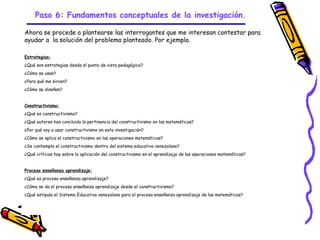 Paso 6: Fundamentos conceptuales de la investigación.

Ahora se procede a plantearse las interrogantes que me interesan contestar para
ayudar a la solución del problema planteado. Por ejemplo.

Estrategias:
¿Qué son estrategias desde el punto de vista pedagógico?
¿Cómo se usan?
¿Para qué me sirven?
¿Cómo se diseñan?


Constructivismo:
¿Qué es constructivismo?
¿Qué autores han concluido la pertinencia del constructivismo en las matemáticas?
¿Por qué voy a usar constructivismo en esta investigación?
¿Cómo se aplica el constructivismo en las operaciones matemáticas?
¿Se contempla el constructivismo dentro del sistema educativo venezolano?
¿Qué críticas hay sobre la aplicación del constructivismo en el aprendizaje de las operaciones matemáticas?


Proceso enseñanza aprendizaje:
¿Qué es proceso enseñanza aprendizaje?
¿Cómo se da el proceso enseñanza aprendizaje desde el constructivismo?
¿Qué estipula el Sistema Educativo venezolano para el proceso enseñanza aprendizaje de las matemáticas?




                                                             GRADE - 13/08/03
 