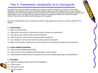 Paso 6: Fundamentos conceptuales de la investigación.
Para desarrollar cada interrogante, recordamos los contenidos vistos en los básicos curriculares y convertimos la
respuesta a cada pregunta en un escrito tipo ensayo, donde se expone lo que teóricamente se dice y lo que realmente
encontramos en la vinculación profesional. Aquí, el estudiante en formación tiene que elaborar sus propios conceptos sobre
cada variable; es decir, que debe elaborar una definición propia (no copiada de ningún autor), sobre estrategias,
constructivismo y proceso enseñanza aprendizaje (por dar un ejemplo).


Para hacer la presentación escrita, se ordena el contenido y cada pregunta se convierte en un punto a desarrollar. Por
ejemplo:


1.- Constructivismo:
1.1.- ¿Qué es constructivismo?
1.2.- ¿Qué autores han concluido la pertinencia del constructivismo en las matemáticas?
1.3.- ¿Por qué voy a usar constructivismo en esta investigación?
1.4.- ¿Cómo se aplica el constructivismo en las operaciones matemáticas?
1.5.- ¿Se contempla el constructivismo dentro del sistema educativo venezolano?
1.6- ¿Qué críticas hay sobre la aplicación del constructivismo en el aprendizaje de las operaciones matemáticas?


2.- Proceso enseñanza aprendizaje:
2.1.- ¿Qué es proceso enseñanza aprendizaje?
2.2.- ¿Cómo se da el proceso enseñanza aprendizaje desde el constructivismo?
2.3.- ¿Qué estipula el Sistema Educativo venezolano para el proceso enseñanza aprendizaje de las matemáticas?


3.- Estrategias:
3.1.- ¿Qué son estrategias desde el punto de vista pedagógico?
3.2.- ¿Cómo se usan?
3.3.- ¿Para qué me sirven?
3.4.- ¿Cómo se diseñan?
                                                            GRADE - 13/08/03
 