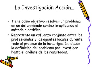 La Investigación Acción…

• Tiene como objetivo resolver un problema
  en un determinado contexto aplicando el
  método científico.
• Representa un esfuerzo conjunto entre los
  profesionales y los agentes locales durante
  todo el proceso de la investigación: desde
  la definición del problema por investigar
  hasta el análisis de los resultados.


                    GRADE - 13/08/03
 