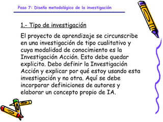 Paso 7: Diseño metodológico de la investigación



 1.- Tipo de investigación
 El proyecto de aprendizaje se circunscribe
 en una investigación de tipo cualitativo y
 cuya modalidad de conocimiento es la
 Investigación Acción. Esto debe quedar
 explicito. Debo definir la Investigación
 Acción y explicar por qué estoy usando esta
 investigación y no otra. Aquí se debe
 incorporar definiciones de autores y
 elaborar un concepto propio de IA.


                            GRADE - 13/08/03
 