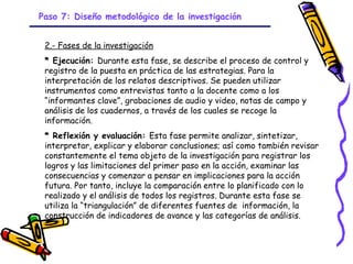 Paso 7: Diseño metodológico de la investigación


 2.- Fases de la investigación
 * Ejecución: Durante esta fase, se describe el proceso de control y
 registro de la puesta en práctica de las estrategias. Para la
 interpretación de los relatos descriptivos. Se pueden utilizar
 instrumentos como entrevistas tanto a la docente como a los
 “informantes clave”, grabaciones de audio y video, notas de campo y
 análisis de los cuadernos, a través de los cuales se recoge la
 información.
 * Reflexión y evaluación: Esta fase permite analizar, sintetizar,
 interpretar, explicar y elaborar conclusiones; así como también revisar
 constantemente el tema objeto de la investigación para registrar los
 logros y las limitaciones del primer paso en la acción, examinar las
 consecuencias y comenzar a pensar en implicaciones para la acción
 futura. Por tanto, incluye la comparación entre lo planificado con lo
 realizado y el análisis de todos los registros. Durante esta fase se
 utiliza la “triangulación” de diferentes fuentes de información, la
 construcción de indicadores de avance y las categorías de análisis.


                                 GRADE - 13/08/03
 