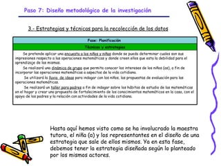 Paso 7: Diseño metodológico de la investigación


       3.- Estrategias y técnicas para la recolección de los datos

                                          Fase: Planificación
                                        Técnicas y estrategias
     Se pretende aplicar una encuesta a los niños y niñas donde se pueda determinar cuales son sus
impresiones respecto a las operaciones matemáticas y donde creen ellos que esta la debilidad para el
aprendizaje de las mismas.
     Se realizará una dinámica de grupo que permita conocer los intereses de los niños (as), a fin de
incorporar las operaciones matemáticas a aspectos de la vida cotidiana.
      Se utilizará la lluvia de ideas para indagar con los niños, las propuestas de evaluación para las
operaciones matemáticas.
      Se realizará un taller para padres a fin de indagar sobre los hábitos de estudio de las matemáticas
en el hogar y crear una propuesta de fortalecimiento de los conocimientos matemáticos en la casa, con el
apoyo de los padres y la relación con actividades de la vida cotidiana.




                    Hasta aquí hemos visto como se ha involucrado la maestra
                    tutora, el niña (a) y los representantes en el diseño de una
                    estrategia que sale de ellos mismos. Ya en esta fase,
                    debemos tener la estrategia diseñada según lo planteado
                    por los mismos actores. - 13/08/03
                                           GRADE
 
