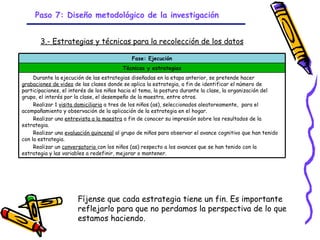 Paso 7: Diseño metodológico de la investigación


       3.- Estrategias y técnicas para la recolección de los datos

                                             Fase: Ejecución
                                         Técnicas y estrategias
     Durante la ejecución de las estrategias diseñadas en la etapa anterior, se pretende hacer
grabaciones de video de las clases donde se aplica la estrategia, a fin de identificar el número de
participaciones, el interés de los niños hacia el tema, la postura durante la clase, la organización del
grupo, el interés por la clase, el desempeño de la maestra, entre otros.
     Realizar 1 visita domiciliaria a tres de los niños (as), seleccionados aleatoreamente, para el
acompañamiento y observación de la aplicación de la estrategia en el hogar.
     Realizar una entrevista a la maestra a fin de conocer su impresión sobre los resultados de la
estrategia.
     Realizar una evaluación quincenal al grupo de niños para observar el avance cognitivo que han tenido
con la estrategia.
     Realizar un conversatorio con los niños (as) respecto a los avances que se han tenido con la
estrategia y las variables a redefinir, mejorar o mantener.




                      Fíjense que cada estrategia tiene un fin. Es importante
                      reflejarlo para que no perdamos la perspectiva de lo que
                      estamos haciendo.
                                                   GRADE - 13/08/03
 