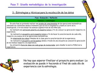 Paso 7: Diseño metodológico de la investigación


       3.- Estrategias y técnicas para la recolección de los datos

                                      Fase: Evaluación / Reflexión
                                         Técnicas y estrategias
     En esta fase se pretende realizar una prueba de conocimientos de las operaciones matemáticas
valorando los contenidos desde el momento que se hizo el diagnóstico y hasta el cierre de la
investigación, a fin de evaluar los avances cognoscitivos de los niños (as).
     Se realizará una entrevista abierta a la maestra tutora a fin de conocer su apreciación respecto a la
experiencia.
     Se realizará un encuentro con la maestra tutora a fin de hacer la caracterización de cada niño,
respecto a su avance en el as operaciones matemáticas.
     Se observarán los videos filmados de la clase para la caracterización de la experiencia.
     Se realizará un encuentro con los padres donde a través de una encuesta se conocerá la apreciación
de los mismos respecto a la experiencia.
     Se utilizará la lluvia de ideas con cada grupo de involucrados para diseñar la matriz FODA de la
experiencia.




                      No hay que esperar finalizar el proyecto para evaluar. La
                      evaluación se puede ir haciendo al final de cada día de
                      experiencia con la estrategia.
                                                   GRADE - 13/08/03
 