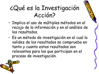 ¿Qué es la Investigación
       Acción?
• Implica el uso de múltiples métodos en el
  recojo de la información y en el análisis de
  los resultados.
• Es un método de investigación en el cual la
  validez de los resultados se comprueba en
  tanto y cuanto estos resultados son
  relevantes para los que participan en el
  proceso de investigación.


                     GRADE - 13/08/03
 