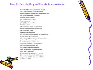 Paso 9: Descripción y análisis de la experiencia

         La maestra (m) se voltea y pregunta a los niños (n):
         (01) m: ¿Qué celebramos el nueve de octubre?
         Pregunta la maestra, señalando con el dedo a todos los niños
         (02) n(s): El cumpleaños de Trujillooooo...
         Contestan los niños al unísono
         (03) m: ¿Quién fundó a Trujillo?
         Pregunta la maestra
         (04) n(s): Diego García de Paredes
         Contestan al unísono
         (05) m: ¿Tres días después qué celebramos?
         Pregunta la maestra mirando a todos los niños
         (06) n(s): El día de la raza
         Los niños contestan al unísono
         (07) m: Estamos entonces trabajando con esas dos fechas
         La maestra se dirige a todos los niños
         (08) m: Vamos a jugar con esas dos fechas a través de
         problemas. Copiemos este problema
         La maestra se dirige al pizarrón y copia:
         "Actividades, problemas" y comienza a dictar
         (09) m: Trujillo fue fundado en 1557
         (10) n1: ¡Eso no es matemática maestra!
         Carlos, uno de los niños, con asombro exclamó
         (11) m: ¿Qué le pasa Carlos?
         La maestra se voltea, le dice al niño y continúa
         (12) m: ¿Cuántos años cumplió en 1954?, ¿Cuántos
         cumplirá en el año 2012?, ¿Cuántos en el 2002?, y
         ¿cuántos en el 2050?




                                                            GRADE - 13/08/03
 