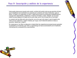 Paso 9: Descripción y análisis de la experiencia


Como puede observarse durante este evento, existen suficientes indicios que permiten afirmar
que la enseñanza de la matemática es asumida por la maestra de forma tradicional, ajena al
placer, al deseo y al compromiso, es decir, desarrolla su práctica profesional fundamentada en
concepciones espontáneas y simplistas a través de dictados y copias. Además, los recursos
didácticos que emplea en el desarrollo de esta clase, son la tiza, el pizarrón y el borrador.
La conducta de los niños ante esta situación, no es otra que la de copiar lo que la maestra les
indica en sus cuadernos y cumplir órdenes; por lo que, la actividad del alumno se reduce a
escuchar, memorizar y repetir.
En consecuencia, los niños no adquieren ni desarrollan las competencias necesarias para aprender
la matemática con sentido y por tanto, su aprendizaje se basa exclusivamente en la trasmisión,
internalización y acumulación de conocimientos.




                                                 GRADE - 13/08/03
 