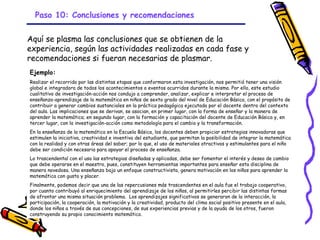 Paso 10: Conclusiones y recomendaciones


Aquí se plasma las conclusiones que se obtienen de la
experiencia, según las actividades realizadas en cada fase y
recomendaciones si fueran necesarias de plasmar.
Ejemplo:
Realizar el recorrido por las distintas etapas que conformaron esta investigación, nos permitió tener una visión
global e integradora de todos los acontecimientos o eventos ocurridos durante la misma. Por ello, este estudio
cualitativo de investigación-acción nos condujo a comprender, analizar, explicar e interpretar el proceso de
enseñanza-aprendizaje de la matemática en niños de sexto grado del nivel de Educación Básica, con el propósito de
contribuir a generar cambios sustanciales en la práctica pedagógica ejecutada por el docente dentro del contexto
del aula. Las implicaciones que se derivan, se asocian, en primer lugar, con la forma de enseñar y la manera de
aprender la matemática; en segundo lugar, con la formación y capacitación del docente de Educación Básica y, en
tercer lugar, con la investigación-acción como metodología para el cambio y la transformación.
En la enseñanza de la matemática en la Escuela Básica, los docentes deben propiciar estrategias innovadoras que
estimulen la iniciativa, creatividad e inventiva del estudiante, que permitan la posibilidad de integrar la matemática
con la realidad y con otras áreas del saber; por lo que, el uso de materiales atractivos y estimulantes para el niño
debe ser condición necesaria para apoyar el proceso de enseñanza.
Lo trascendental con el uso las estrategias diseñadas y aplicadas, debe ser fomentar el interés y deseo de cambio
que debe operarse en el maestro, pues, constituyen herramientas importantes para enseñar esta disciplina de
manera novedosa. Una enseñanza bajo un enfoque constructivista, genera motivación en los niños para aprender la
matemática con gusto y placer.
Finalmente, podemos decir que una de las repercusiones más trascendentes en el aula fue el trabajo cooperativo,
por cuanto contribuyó al enriquecimiento del aprendizaje de los niños, al permitirles percibir las distintas formas
de afrontar una misma situación problema. Los aprendizajes significativos se generaron de la interacción, la
participación, la cooperación, la motivación y la creatividad, producto del clima social positivo presente en el aula,
donde los niños a través de sus concepciones, de sus experiencias previas y de la ayuda de los otros, fueron
construyendo su propio conocimiento matemático.

                                                     GRADE - 13/08/03
 