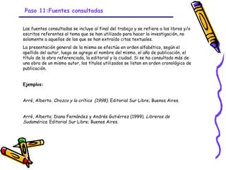 Paso 11:Fuentes consultadas


Las fuentes consultadas se incluye al final del trabajo y se refiere a los libros y/o
escritos referentes al tema que se han utilizado para hacer la investigación, no
solamente a aquellos de los que se han extraído citas textuales.
La presentación general de la misma se efectúa en orden alfabético, según el
apellido del autor, luego se agrega el nombre del mismo, el año de publicación, el
título de la obra referenciada, la editorial y la ciudad. Si se ha consultado más de
una obra de un mismo autor, los títulos utilizados se listan en orden cronológico de
publicación.


Ejemplos:


Arré, Alberto. Orozco y la crítica (1998). Editorial Sur Libre; Buenos Aires.


Arré, Alberto; Diana Fernández y Andrés Gutiérrez (1999). Libreros de
Sudamérica. Editorial Sur Libre; Buenos Aires.




                                         GRADE - 13/08/03
 